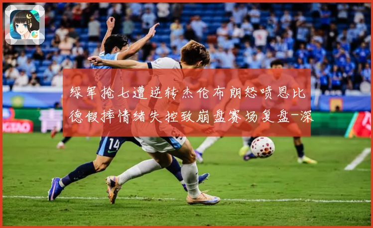 绿军抢七遭逆转杰伦布朗怒喷恩比德假摔情绪失控致崩盘赛场复盘-深度解析