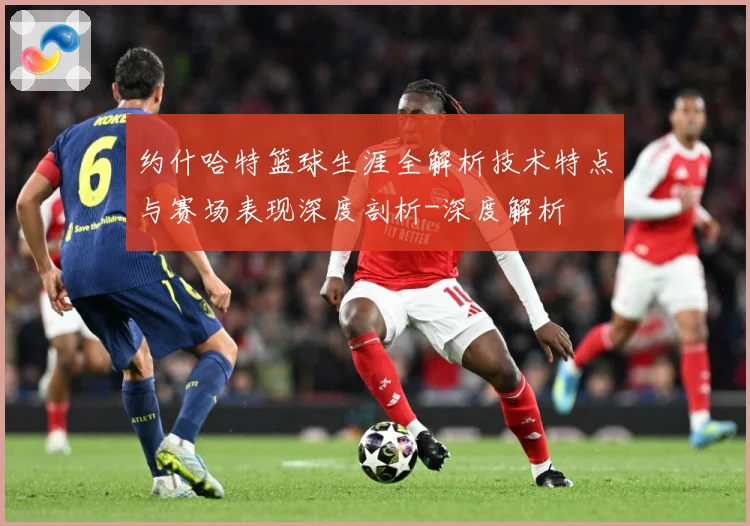 约什哈特篮球生涯全解析技术特点与赛场表现深度剖析-深度解析