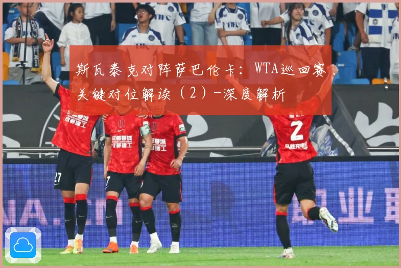 斯瓦泰克对阵萨巴伦卡：WTA巡回赛关键对位解读（2）-深度解析
