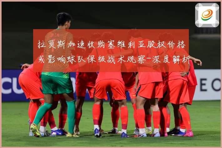 拉莫斯加速收购塞维利亚股权价格或影响球队保级战术观察-深度解析