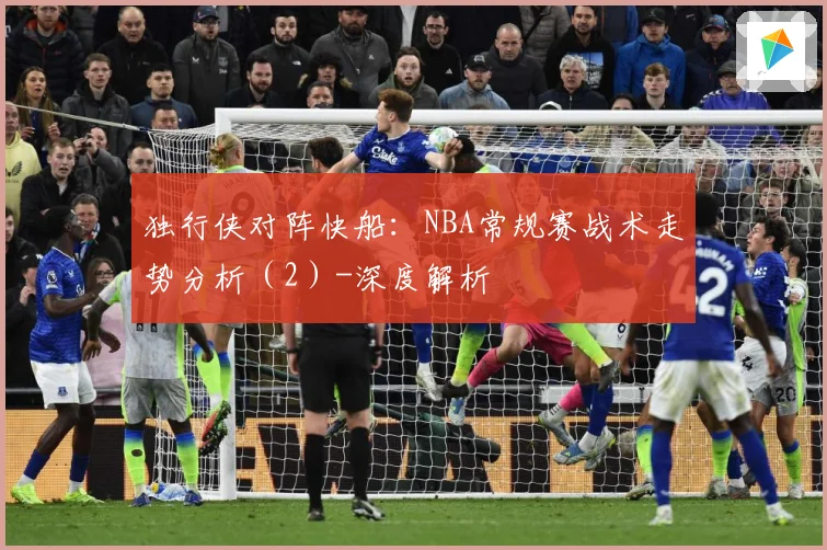 独行侠对阵快船：NBA常规赛战术走势分析（2）-深度解析