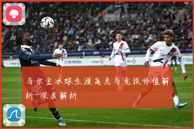 马尔金冰球生涯高光与竞技价值解析-深度解析