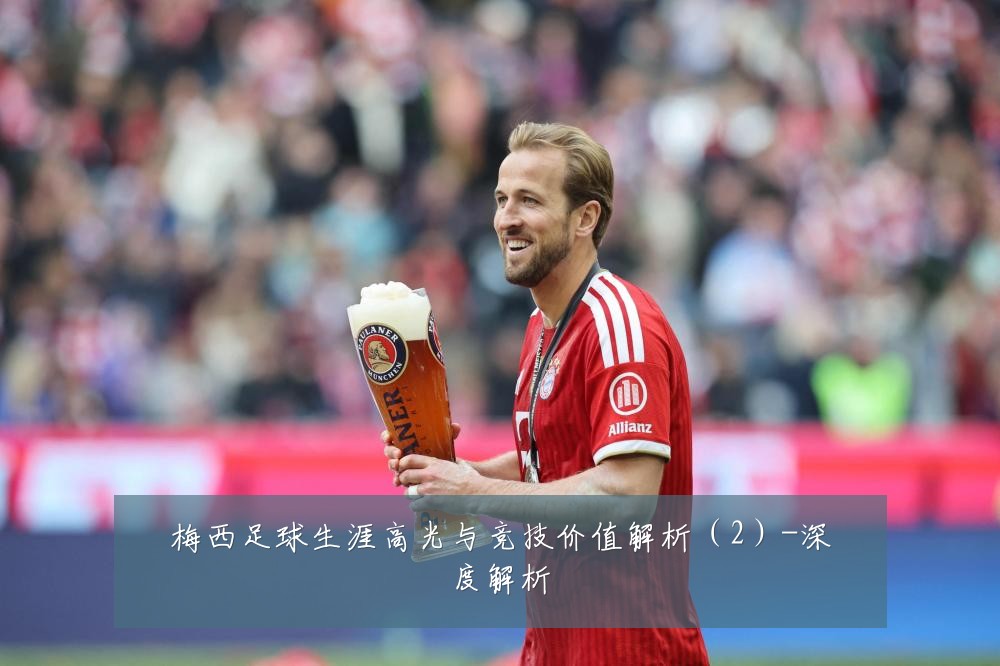梅西足球生涯高光与竞技价值解析(2)-深度解析