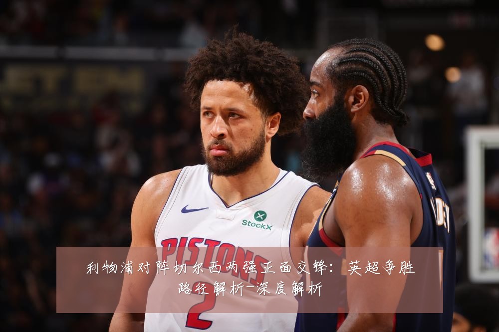 利物浦对阵切尔西两强正面交锋:英超争胜路径解析-深度解析