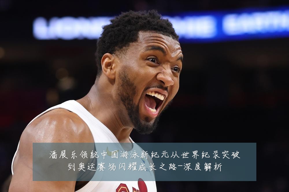 潘展乐领航中国游泳新纪元从世界纪录突破到奥运赛场闪耀成长之路-深度解析