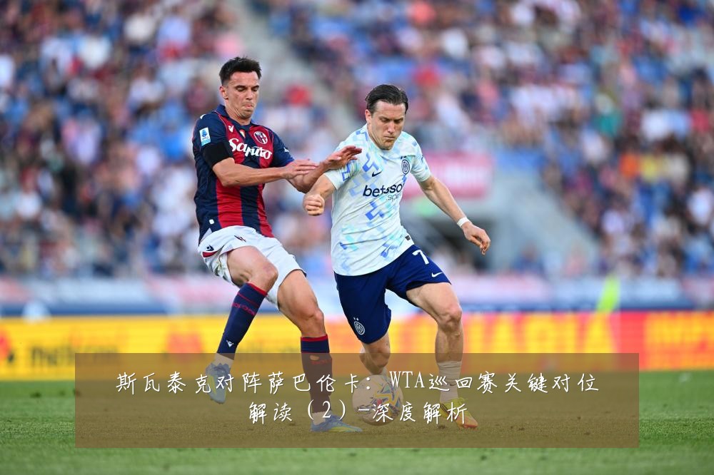 斯瓦泰克对阵萨巴伦卡:WTA巡回赛关键对位解读(2)-深度解析
