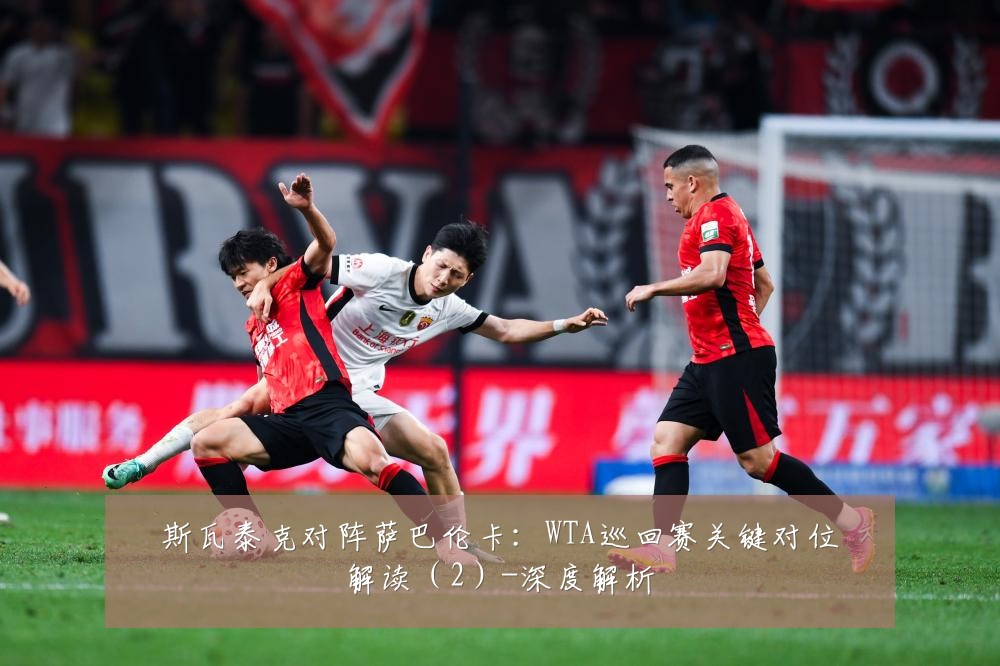 斯瓦泰克对阵萨巴伦卡:WTA巡回赛关键对位解读(2)-深度解析